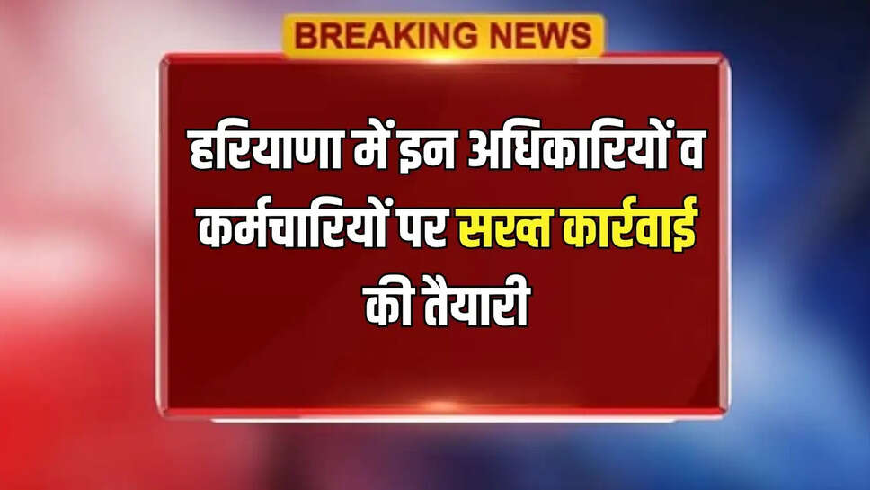 हरियाणा में इन अधिकारियों व कर्मचारियों पर सख्त कार्रवाई की तैयारी