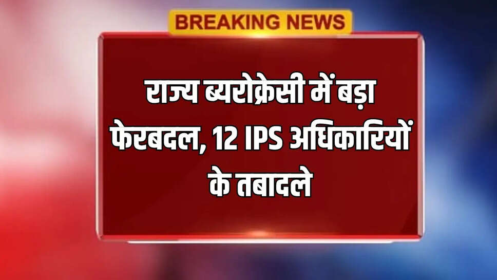 राज्य ब्यरोक्रेसी में बड़ा फेरबदल, 12 IPS अधिकारियों के तबादले