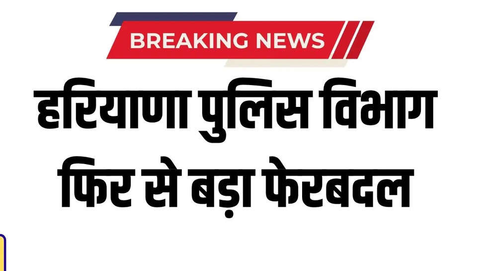 हरियाणा पुलिस विभाग फिर से बड़ा फेरबदल