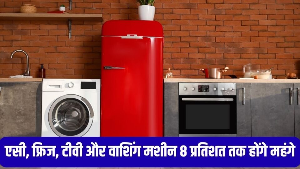 एसी, फ्रिज, टीवी और वाशिंग मशीन 8 प्रतिशत तक होंगे महंगे