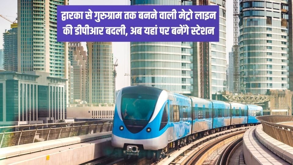 द्वारका से गुरुग्राम तक बनने वाली मेट्रो लाइन की डीपीआर बदली, अब यहां पर बनेंगे स्टेशन