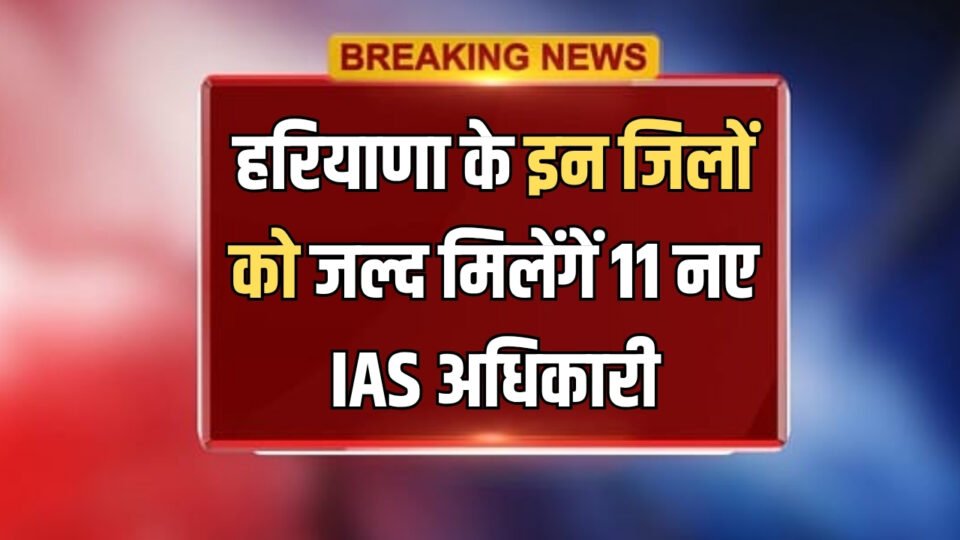Haryana IAS Cadre हरियाणा के इन जिलों को जल्द मिलेंगें 11 नए IAS अधिकारी