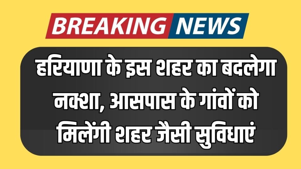हरियाणा के इस शहर का बदलेगा नक्शा